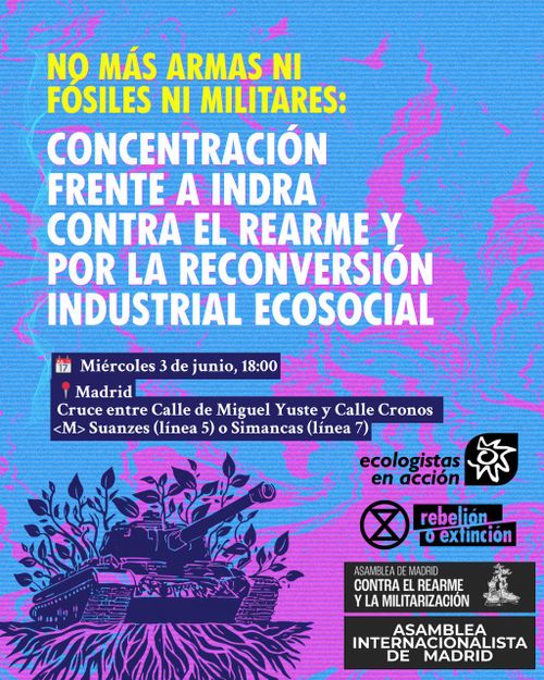 NO MÁS ARMAS NI FÓSILES NI MILITARES:
Concentración frente a Indra.
Contra el rarme y por la reconversión industrial ecosocial.

Miércoles 3 de junio 18:00, Madrid
Cruce entre Calle de Miguel Yuste y Calle Cronos. Metro Suanzes (línea 5) o Simancas (línea 7).

Convocan:
Ecologistas en acción.
Rebelión o Extinción.
Asamblea de Madrid contra el rearme y la militarización.
Asamblea internacionalista de Madrid.