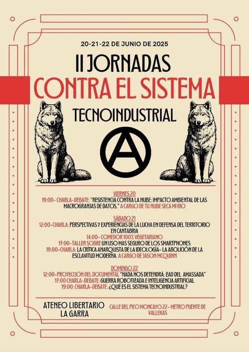 II Jornadas contra el Sistema Tecnoindustrial
20-21-22 de junio de 2025
II Jornadas contra el sistema tecnoindustrial
Imagen dos lobos, símbolo de anarquía y colores rojo y negro
Viernes 20: Charla debate: Resistencias contra el impacto ambiental de las macrogranjas de datos. A cargo de Tunubesecamirio
Sábado 21
12:00 Perspectivas y experiencias de la lucha de defensa del territorio en cantabria
17:00 Tallers sobre un uso más seguro de los smartphones
19:00 charla: la crítica anarquista de la ideología: la abolicición de la esclavitud moderna. A cargo de Jason McQuinn
Doming 22
12:00 Proyección del documental "Nada nos detendrá: Zad del Amassada"
17:00 Guerra robotizada e Inteligencia Artificial
19:00 ¿Qué es el sistema tecnoindustrial?
Ateneo Libertario La Garra. Calle Pico del Moncayo 22. Metro Puente de Vallekas