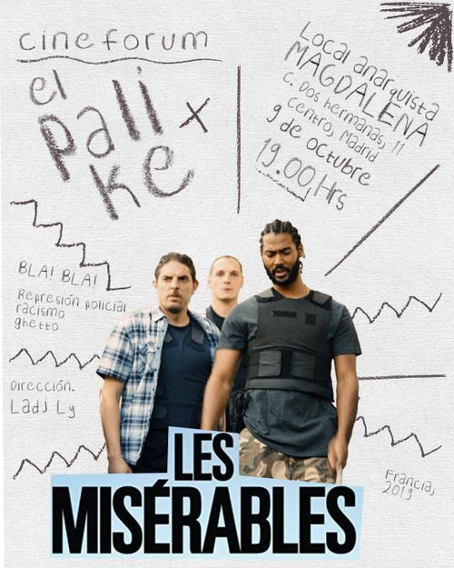 La foto es el cartel de la película que se va a proyectar desde el cinefórum el palike. Arriba a la izquierda en letras grises aparece el nombre del proyecto: cinefórum el palike. Debajo y en diagonal separado del texto anterior por unas lineas grises, aparece la propuesta de temas a tratar en la charla: represión policial, racismo y ghetto. Debajo y separado del texto anterior por unas lineas grises, se encuentra en letras grises el texto con el nombre de la persona que ha dirigido la película: Ladj Ly. Arriba a la derecha con letras grises y en diagonal se encuentra el nombre y dirección del lugar, fecha y hora en el que se va a proyectar que es Local anarquista Magdalena calle Dos Hermanas once centro, Madrid, el nueve de octubre a las siete horas de la tarde. Debajo y separado con una línea gris se encuentra el país de la película, Francia, y el año de la misma, 2019. En el centro hay un recorte de tres de los protagonistas de la película vestidos de paisano pero con chalecos antibalas. Sobre la imagen está el nombre de la película "Una película de policías" en letras mayúsculas negras sobre un fondo azul claro.